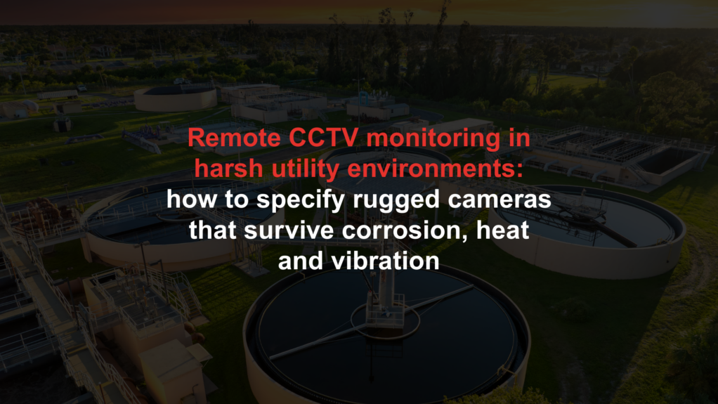 Remote CCTV monitoring in harsh utility environments: how to specify rugged cameras that survive corrosion, heat and vibration